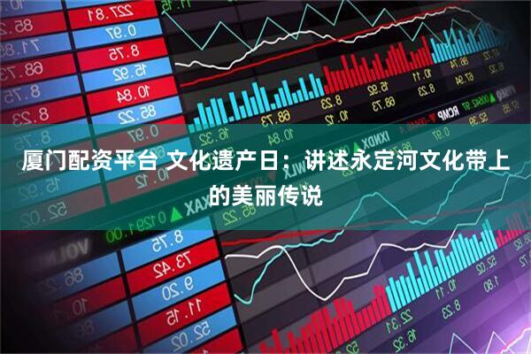 厦门配资平台 文化遗产日：讲述永定河文化带上的美丽传说
