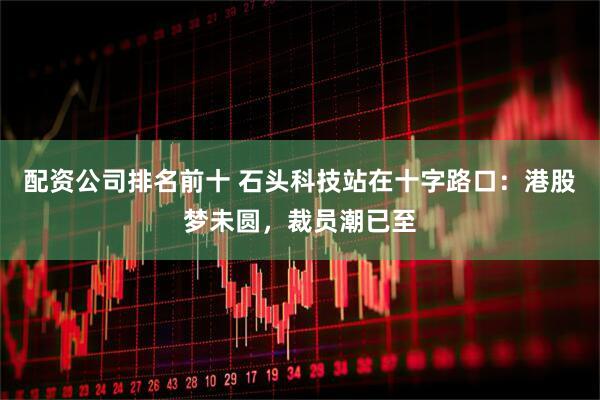 配资公司排名前十 石头科技站在十字路口：港股梦未圆，裁员潮已至