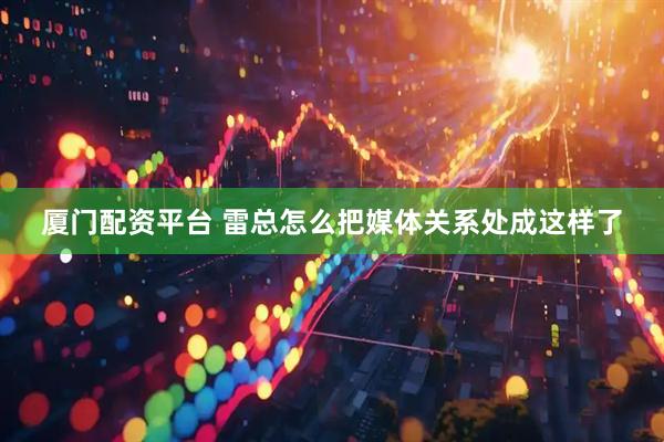厦门配资平台 雷总怎么把媒体关系处成这样了