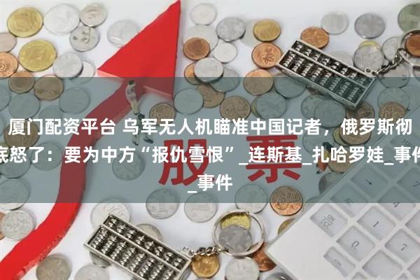 厦门配资平台 乌军无人机瞄准中国记者，俄罗斯彻底怒了：要为中方“报仇雪恨”_连斯基_扎哈罗娃_事件