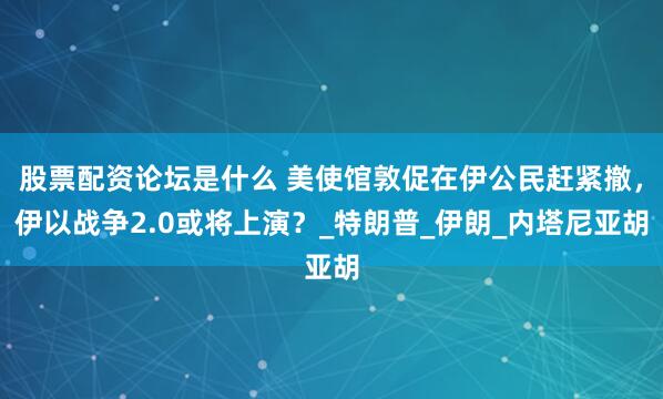 股票配资论坛是什么 美使馆敦促在伊公民赶紧撤，伊以战争2.0或将上演？_特朗普_伊朗_内塔尼亚胡