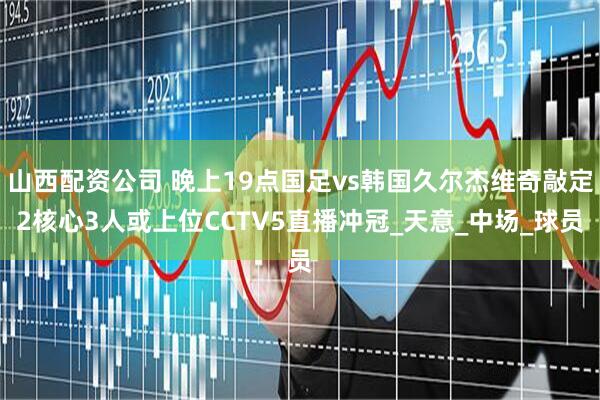 山西配资公司 晚上19点国足vs韩国久尔杰维奇敲定2核心3人或上位CCTV5直播冲冠_天意_中场_球员