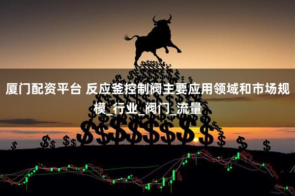 厦门配资平台 反应釜控制阀主要应用领域和市场规模_行业_阀门_流量