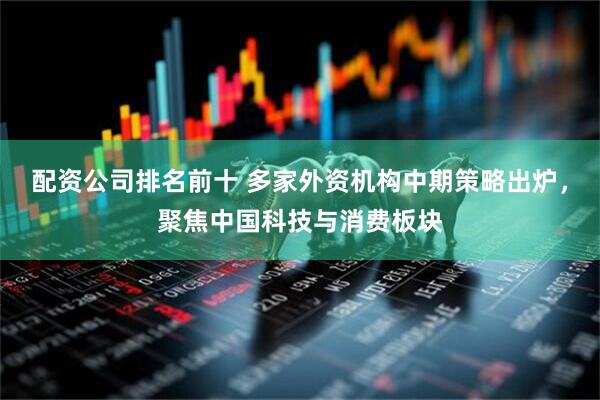 配资公司排名前十 多家外资机构中期策略出炉，聚焦中国科技与消费板块