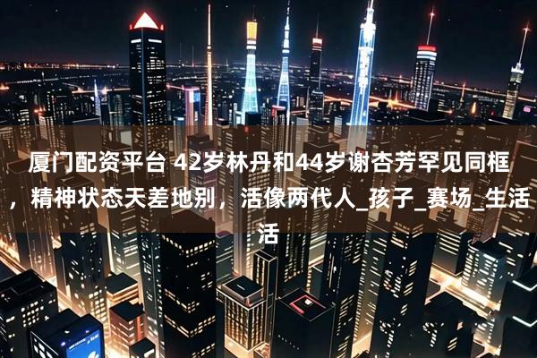 厦门配资平台 42岁林丹和44岁谢杏芳罕见同框，精神状态天差地别，活像两代人_孩子_赛场_生活