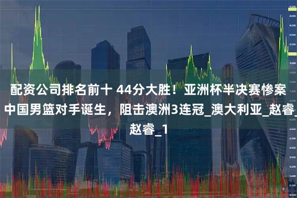 配资公司排名前十 44分大胜！亚洲杯半决赛惨案，中国男篮对手诞生，阻击澳洲3连冠_澳大利亚_赵睿_1