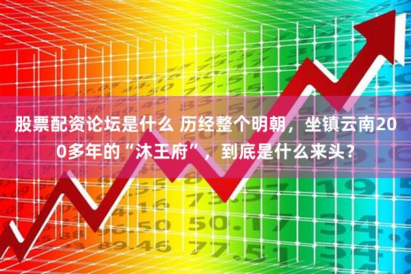 股票配资论坛是什么 历经整个明朝，坐镇云南200多年的“沐王府”，到底是什么来头？