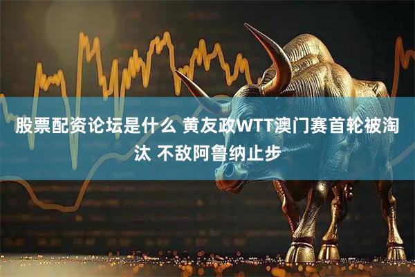 股票配资论坛是什么 黄友政WTT澳门赛首轮被淘汰 不敌阿鲁纳止步