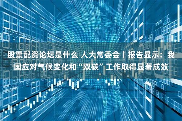 股票配资论坛是什么 人大常委会丨报告显示:我国应对气候变化和“双碳”工作取得显著成效