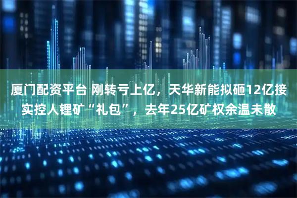 厦门配资平台 刚转亏上亿,天华新能拟砸12亿接实控人锂矿“礼包”,去年25亿矿权余温未散