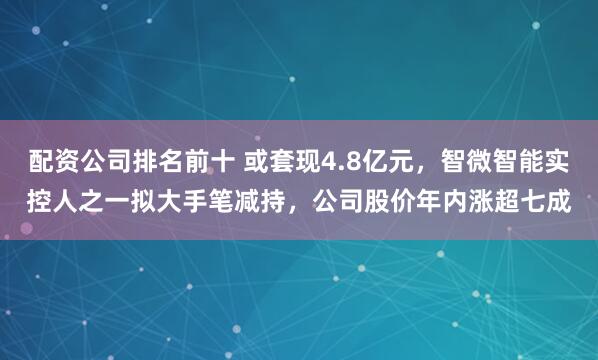 配资公司排名前十 或套现4.8亿元,智微智能实控人之一拟大手笔减持,公司股价年内涨超七成