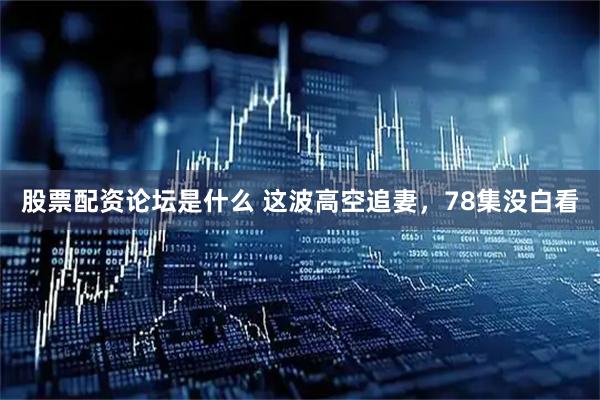 股票配资论坛是什么 这波高空追妻，78集没白看