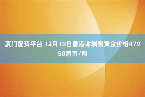 厦门配资平台 12月19日香港谢瑞麟黄金价格47950港币/两
