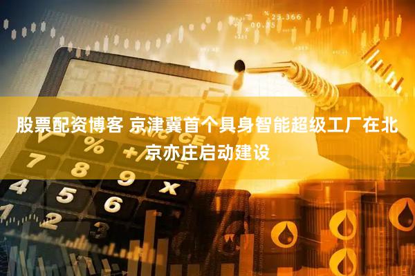 股票配资博客 京津冀首个具身智能超级工厂在北京亦庄启动建设