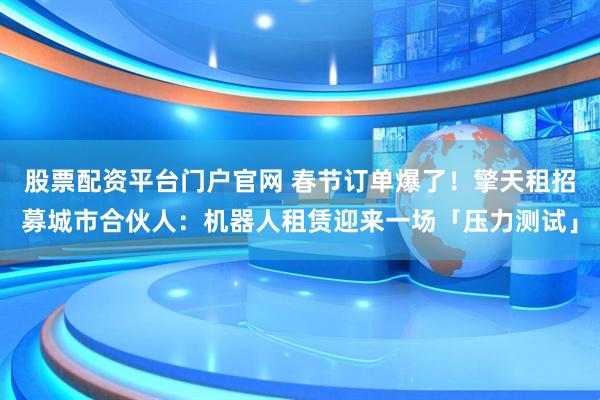 股票配资平台门户官网 春节订单爆了！擎天租招募城市合伙人：机器人租赁迎来一场「压力测试」