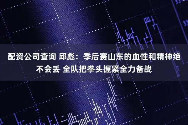 配资公司查询 邱彪：季后赛山东的血性和精神绝不会丢 全队把拳头握紧全力备战