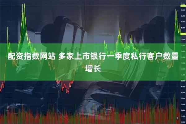 配资指数网站 多家上市银行一季度私行客户数量增长