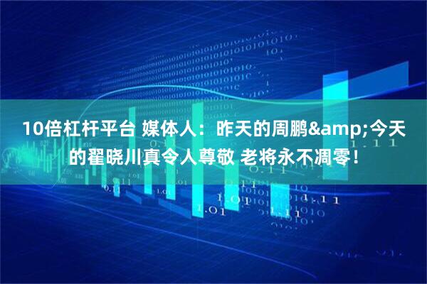 10倍杠杆平台 媒体人：昨天的周鹏&今天的翟晓川真令人尊敬 老将永不凋零！