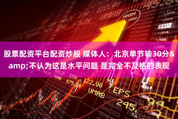 股票配资平台配资炒股 媒体人：北京单节输30分&不认为这是水平问题 是完全不及格的表现