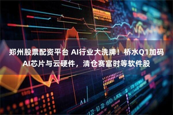 郑州股票配资平台 AI行业大洗牌！桥水Q1加码AI芯片与云硬件，清仓赛富时等软件股