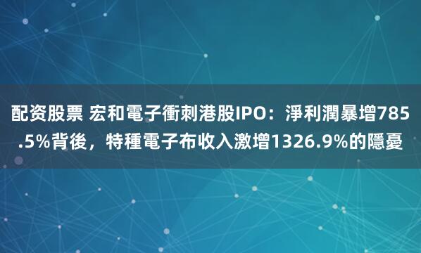 配资股票 宏和電子衝刺港股IPO：淨利潤暴增785.5%背後，特種電子布收入激增1326.9%的隱憂
