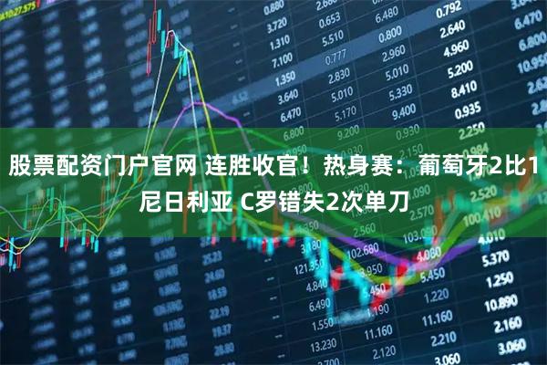 股票配资门户官网 连胜收官！热身赛：葡萄牙2比1尼日利亚 C罗错失2次单刀